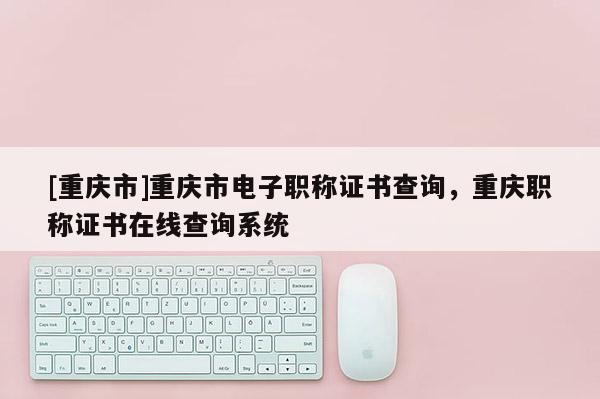 [重慶市]重慶市電子職稱證書查詢，重慶職稱證書在線查詢系統