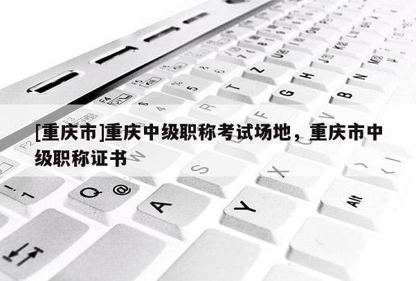 [重慶市]重慶中級職稱考試場地，重慶市中級職稱證書