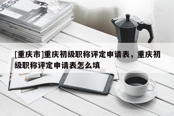 [重慶市]重慶初級職稱評定申請表，重慶初級職稱評定申請表怎么填