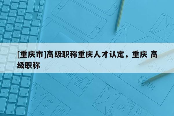 [重慶市]高級職稱重慶人才認定，重慶 高級職稱