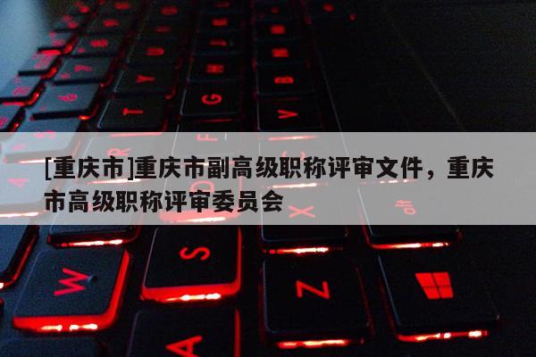 [重慶市]重慶市副高級職稱評審文件，重慶市高級職稱評審委員會