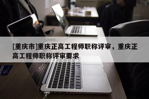 [重慶市]重慶正高工程師職稱評(píng)審，重慶正高工程師職稱評(píng)審要求