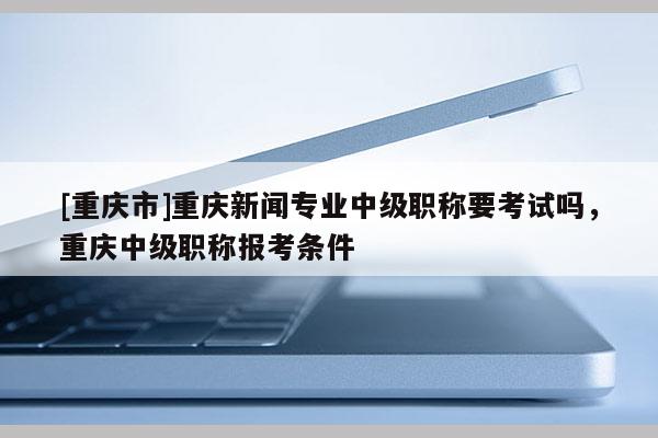 [重慶市]重慶新聞專業(yè)中級職稱要考試嗎，重慶中級職稱報考條件