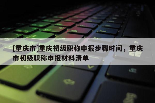 [重慶市]重慶初級職稱申報步驟時間，重慶市初級職稱申報材料清單