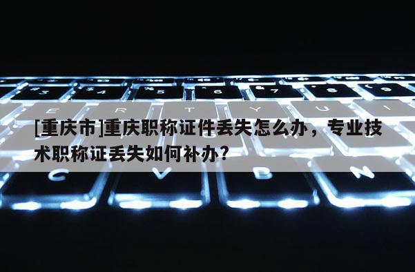 [重慶市]重慶職稱證件丟失怎么辦，專業技術職稱證丟失如何補辦?