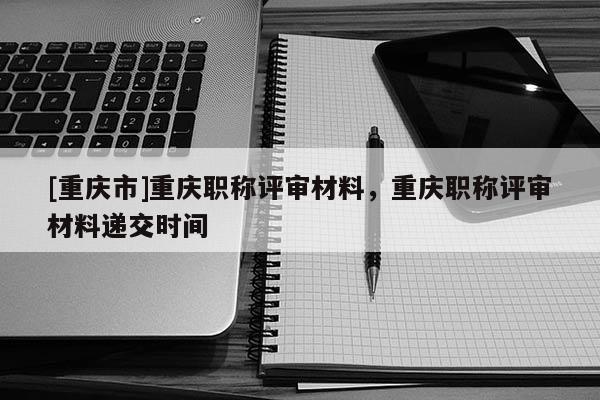 [重慶市]重慶職稱評審材料，重慶職稱評審材料遞交時間