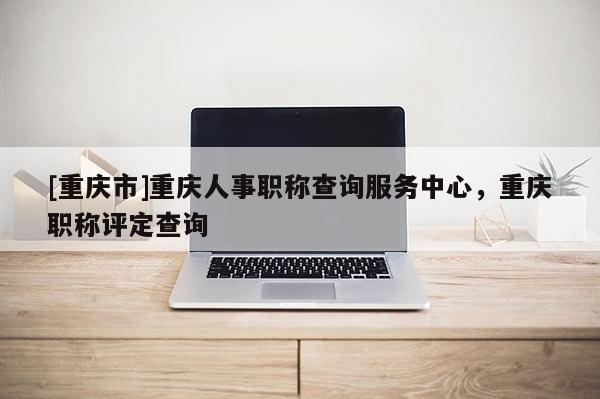[重慶市]重慶人事職稱查詢服務中心，重慶職稱評定查詢