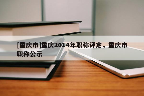 [重慶市]重慶2014年職稱評定，重慶市職稱公示