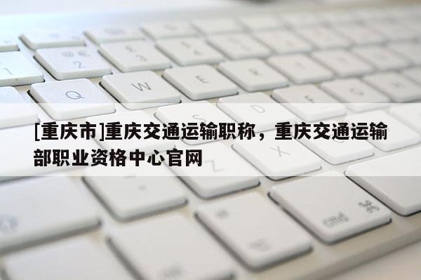 [重慶市]重慶交通運(yùn)輸職稱(chēng)，重慶交通運(yùn)輸部職業(yè)資格中心官網(wǎng)