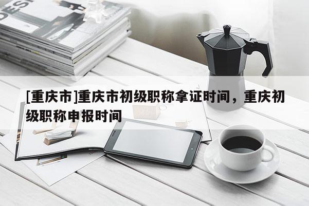 [重慶市]重慶市初級職稱拿證時間，重慶初級職稱申報時間