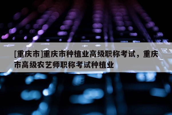 [重慶市]重慶市種植業高級職稱考試，重慶市高級農藝師職稱考試種植業