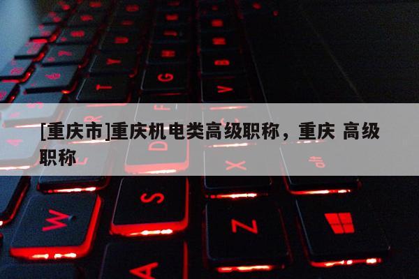 [重慶市]重慶機電類高級職稱，重慶 高級職稱