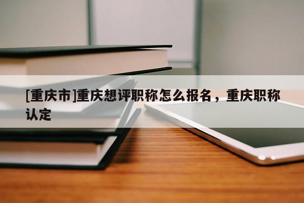 [重慶市]重慶想評職稱怎么報名，重慶職稱認定