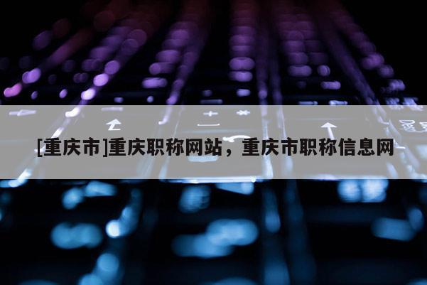 [重慶市]重慶職稱網站，重慶市職稱信息網