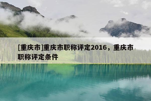[重慶市]重慶市職稱評定2016，重慶市職稱評定條件