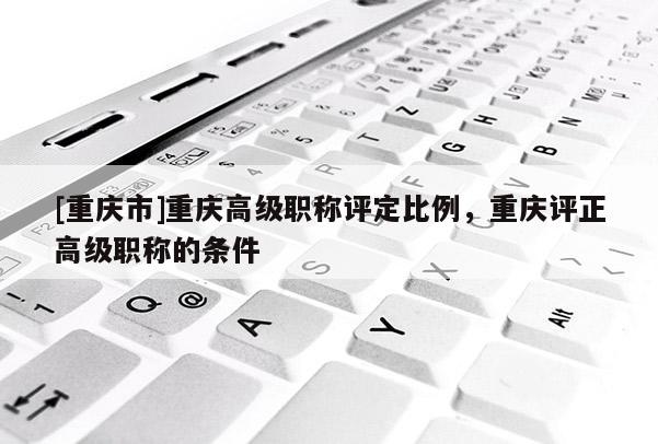 [重慶市]重慶高級職稱評定比例，重慶評正高級職稱的條件