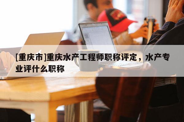 [重慶市]重慶水產工程師職稱評定，水產專業評什么職稱