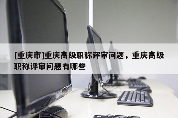 [重慶市]重慶高級職稱評審問題，重慶高級職稱評審問題有哪些