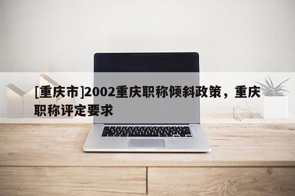 [重慶市]2002重慶職稱傾斜政策，重慶職稱評定要求