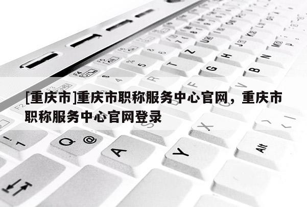 [重慶市]重慶市職稱服務(wù)中心官網(wǎng)，重慶市職稱服務(wù)中心官網(wǎng)登錄