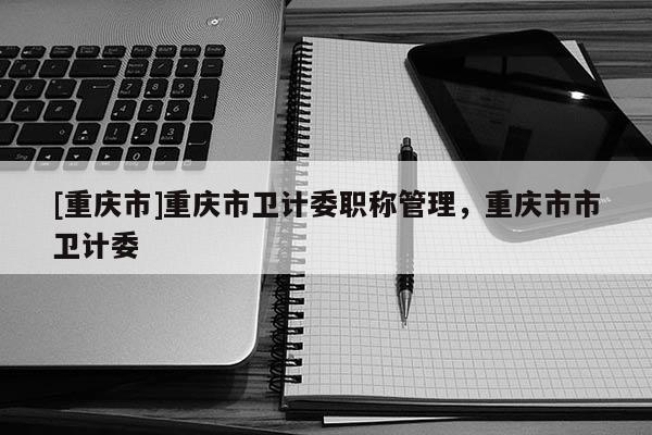 [重慶市]重慶市衛(wèi)計(jì)委職稱管理，重慶市市衛(wèi)計(jì)委