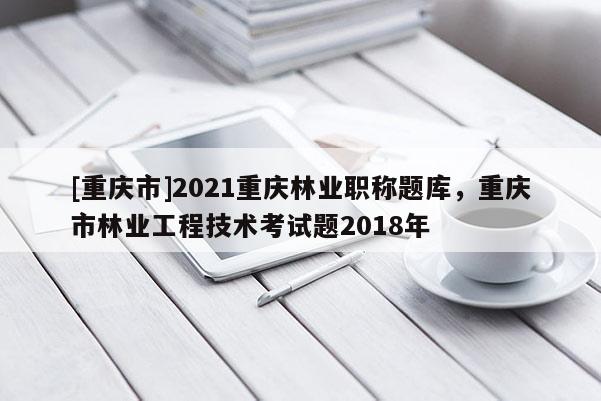 [重慶市]2021重慶林業職稱題庫，重慶市林業工程技術考試題2018年