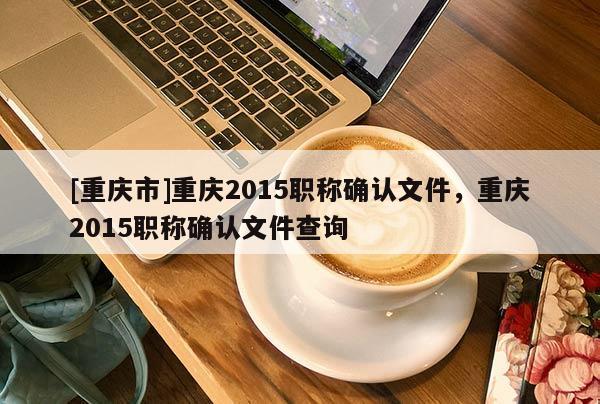 [重慶市]重慶2015職稱確認文件，重慶2015職稱確認文件查詢