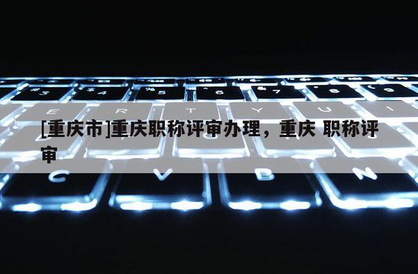 [重慶市]重慶職稱評審辦理，重慶 職稱評審