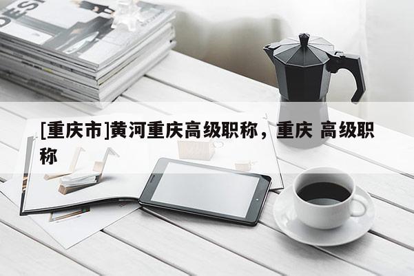 [重慶市]黃河重慶高級職稱，重慶 高級職稱