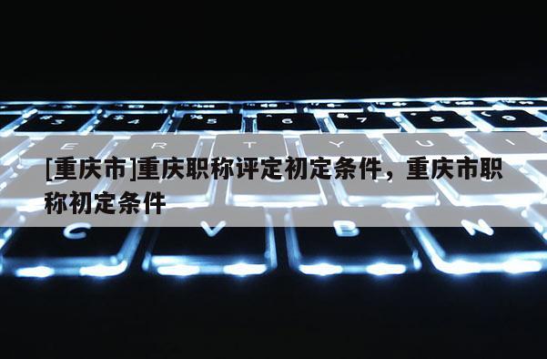 [重慶市]重慶職稱評定初定條件，重慶市職稱初定條件