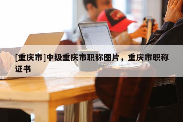 [重慶市]中級重慶市職稱圖片，重慶市職稱證書