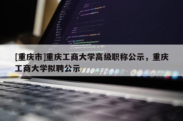 [重慶市]重慶工商大學高級職稱公示，重慶工商大學擬聘公示