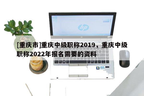 [重慶市]重慶中級職稱2019，重慶中級職稱2022年報名需要的資料