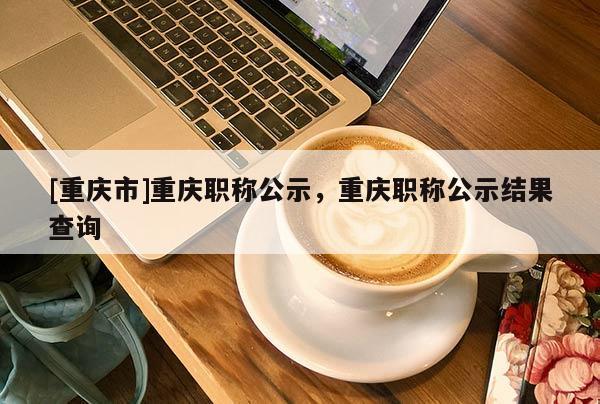 [重慶市]重慶職稱公示，重慶職稱公示結果查詢