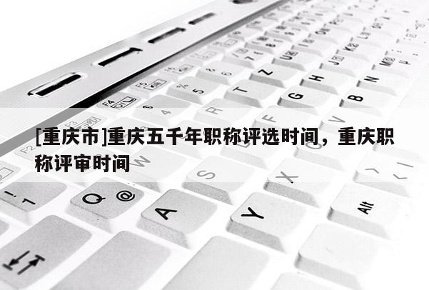 [重慶市]重慶五千年職稱評選時間，重慶職稱評審時間