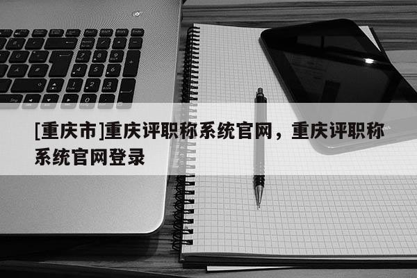 [重慶市]重慶評職稱系統官網，重慶評職稱系統官網登錄