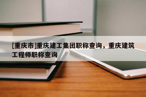 [重慶市]重慶建工集團職稱查詢，重慶建筑工程師職稱查詢