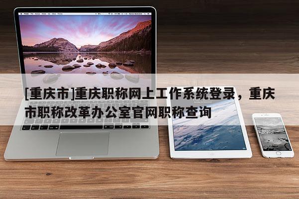 [重慶市]重慶職稱網上工作系統登錄，重慶市職稱改革辦公室官網職稱查詢