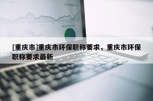 [重慶市]重慶市環保職稱要求，重慶市環保職稱要求最新