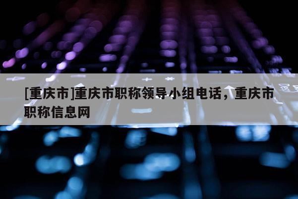 [重慶市]重慶市職稱領導小組電話，重慶市職稱信息網