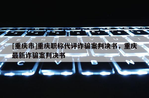 [重慶市]重慶職稱代評詐騙案判決書，重慶最新詐騙案判決書
