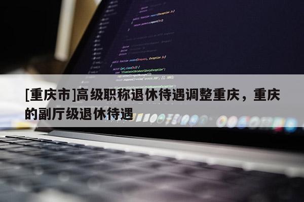 [重慶市]高級職稱退休待遇調整重慶，重慶的副廳級退休待遇