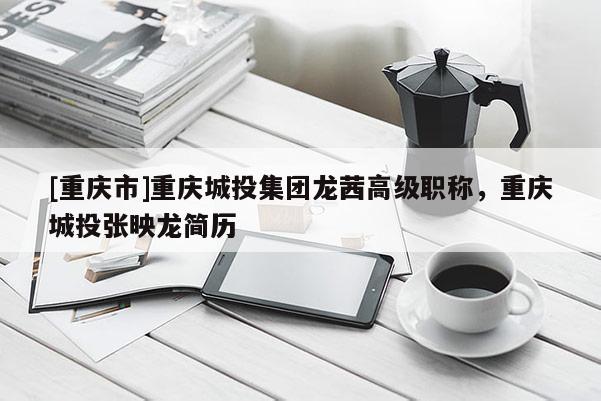 [重慶市]重慶城投集團龍茜高級職稱，重慶城投張映龍簡歷
