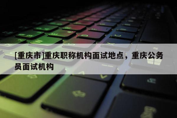 [重慶市]重慶職稱機構面試地點，重慶公務員面試機構