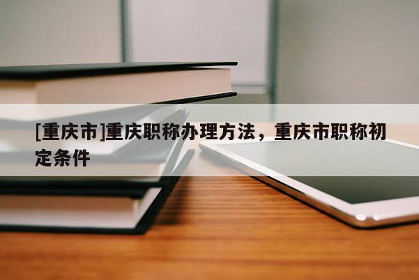 [重慶市]重慶職稱辦理方法，重慶市職稱初定條件