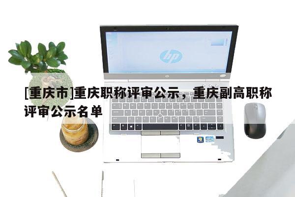 [重慶市]重慶職稱評(píng)審公示，重慶副高職稱評(píng)審公示名單