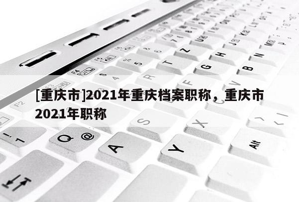 [重慶市]2021年重慶檔案職稱，重慶市2021年職稱