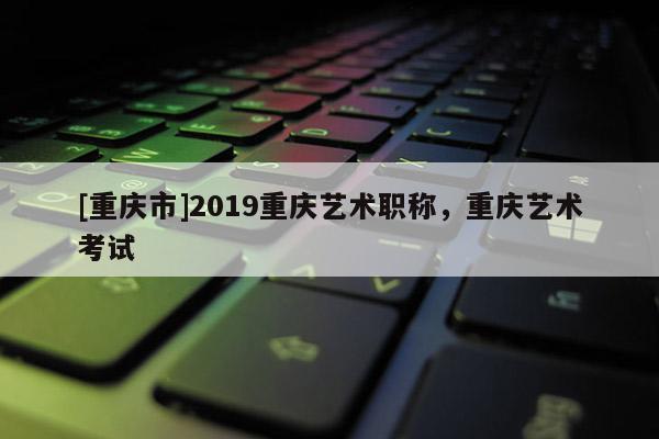[重慶市]2019重慶藝術職稱，重慶藝術考試