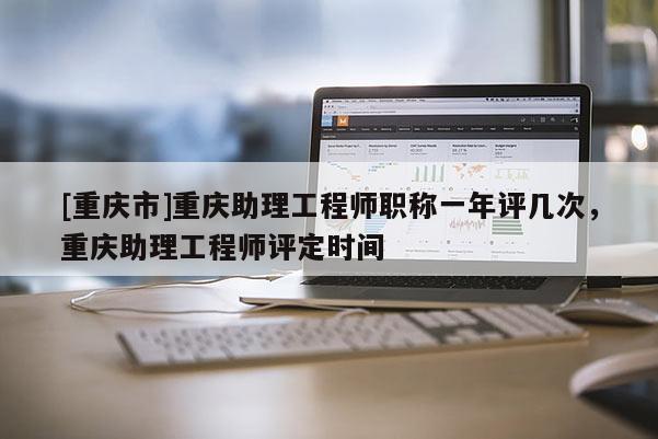 [重慶市]重慶助理工程師職稱一年評(píng)幾次，重慶助理工程師評(píng)定時(shí)間