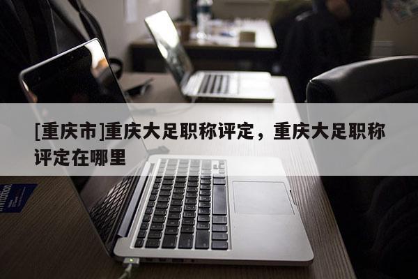 [重慶市]重慶大足職稱評定，重慶大足職稱評定在哪里